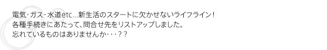 【ライフラインの手続きをしよう】電気・ガス・水道etc...新生活のスタートに欠かせないライフライン！各種手続きにあたって、問合せ先をリストアップしました。忘れているものはありませんか・・・？？