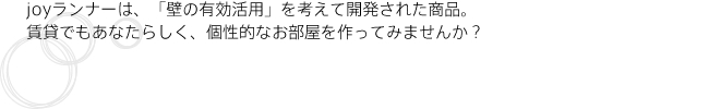 JOYランナーは、「壁の有効活用」を考えて開発された商品。賃貸でもあなたらしく、個性的なお部屋を作ってみませんか？
